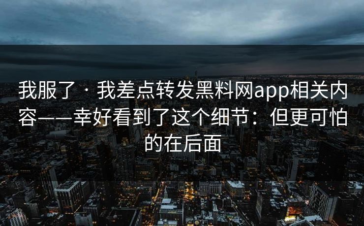 我服了 · 我差点转发黑料网app相关内容——幸好看到了这个细节：但更可怕的在后面