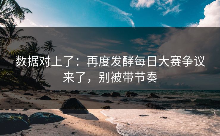 数据对上了：再度发酵每日大赛争议来了，别被带节奏