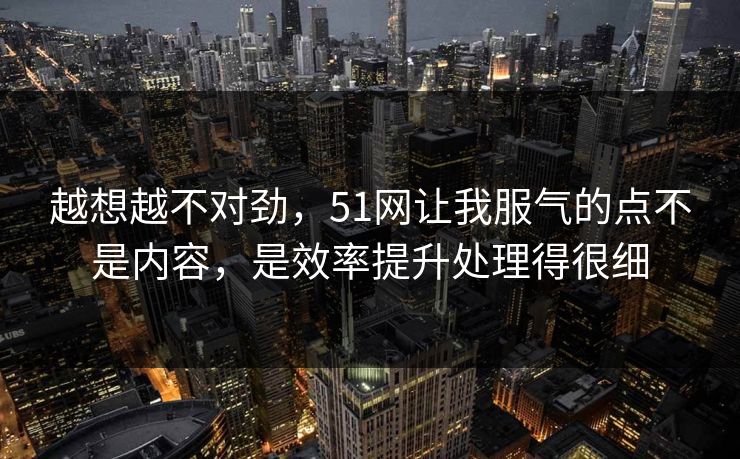越想越不对劲,51网让我服气的点不是内容,是效率提升处理得很细 越想越不对劲,51网让我服气的点不是内容,是效率提升处理得很细