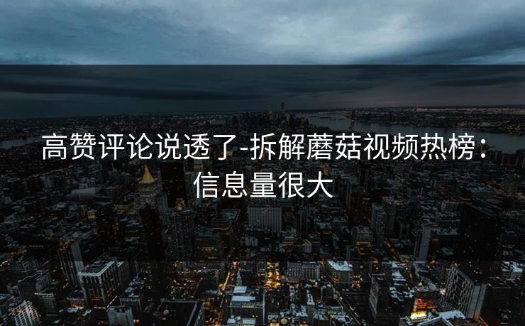 高赞评论说透了-拆解蘑菇视频热榜:信息量很大 高赞评论说透了-拆解蘑菇视频热榜:信息量很大