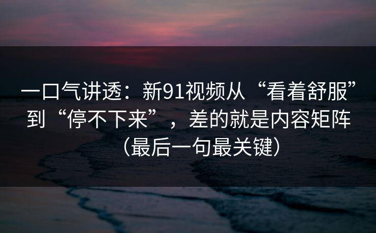 一口气讲透：新91视频从“看着舒服”到“停不下来”，差的就是内容矩阵（最后一句最关键）