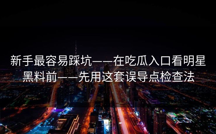 新手最容易踩坑——在吃瓜入口看明星黑料前——先用这套误导点检查法 新手最容易踩坑——在吃瓜入口看明星黑料前——先用这套误导点检查法